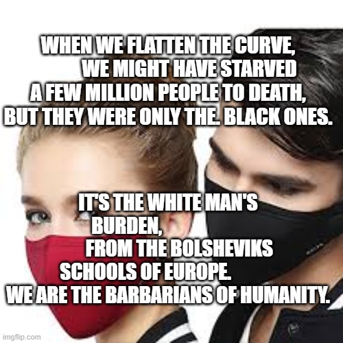 Mask Couple | WHEN WE FLATTEN THE CURVE,            WE MIGHT HAVE STARVED A FEW MILLION PEOPLE TO DEATH, BUT THEY WERE ONLY THE. BLACK ONES. IT'S THE WHITE MAN'S BURDEN,                             FROM THE BOLSHEVIKS SCHOOLS OF EUROPE.             WE ARE THE BARBARIANS OF HUMANITY. | image tagged in mask couple | made w/ Imgflip meme maker