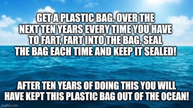 Ocean | GET A PLASTIC BAG. OVER THE NEXT TEN YEARS EVERY TIME YOU HAVE TO FART, FART INTO THE BAG. SEAL THE BAG EACH TIME AND KEEP IT SEALED! AFTER TEN YEARS OF DOING THIS YOU WILL HAVE KEPT THIS PLASTIC BAG OUT OF THE OCEAN! | image tagged in ocean | made w/ Imgflip meme maker
