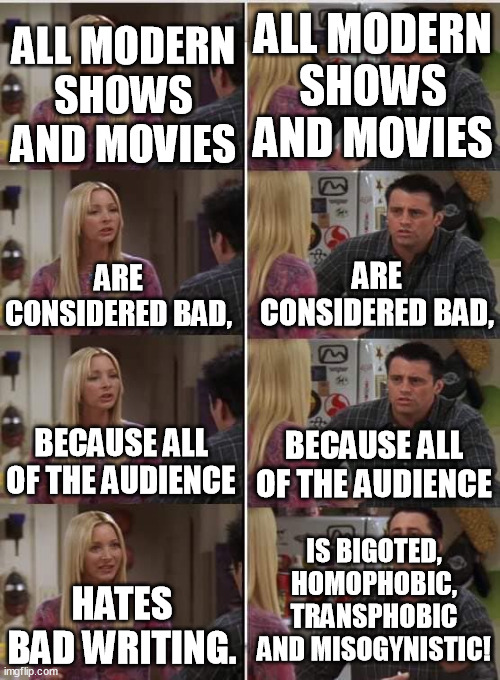 You tell them the facts and they repeat all lies back at you. | ALL MODERN SHOWS AND MOVIES; ALL MODERN SHOWS AND MOVIES; ARE CONSIDERED BAD, ARE CONSIDERED BAD, BECAUSE ALL OF THE AUDIENCE; BECAUSE ALL OF THE AUDIENCE; IS BIGOTED, HOMOPHOBIC, TRANSPHOBIC AND MISOGYNISTIC! HATES BAD WRITING. | image tagged in phoebe joey,homophobic,transphobic,misogyny,funny memes,fun | made w/ Imgflip meme maker