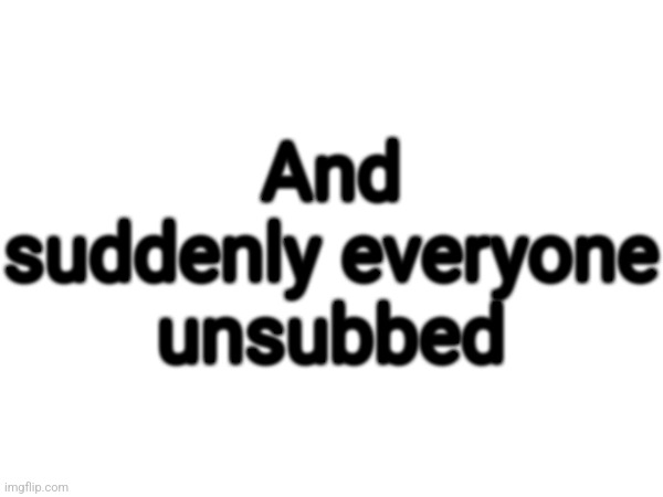 And suddenly everyone unsubbed | made w/ Imgflip meme maker