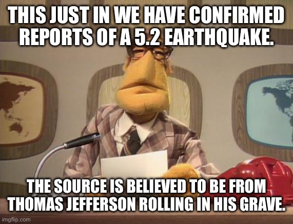 muppet news | THIS JUST IN WE HAVE CONFIRMED REPORTS OF A 5.2 EARTHQUAKE. THE SOURCE IS BELIEVED TO BE FROM THOMAS JEFFERSON ROLLING IN HIS GRAVE. | image tagged in muppet news | made w/ Imgflip meme maker