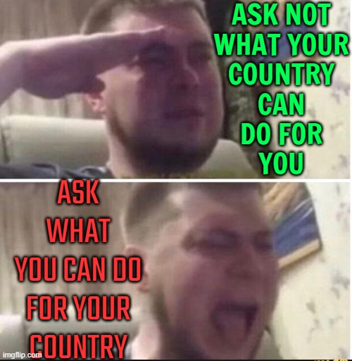 "Ask Not What Your Country Can Do For You..." | ASK NOT
WHAT YOUR
COUNTRY
CAN
DO FOR
YOU; ASK WHAT
YOU CAN DO FOR YOUR
COUNTRY | image tagged in crying salute,'murica,politics lol,american politics,anti-politics,politics suck | made w/ Imgflip meme maker