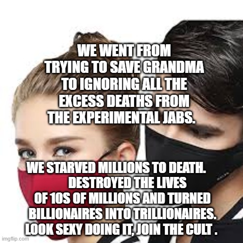Mask Couple | WE WENT FROM TRYING TO SAVE GRANDMA TO IGNORING ALL THE EXCESS DEATHS FROM THE EXPERIMENTAL JABS. WE STARVED MILLIONS TO DEATH.     
    DESTROYED THE LIVES OF 10S OF MILLIONS AND TURNED BILLIONAIRES INTO TRILLIONAIRES. LOOK SEXY DOING IT, JOIN THE CULT . | image tagged in mask couple | made w/ Imgflip meme maker