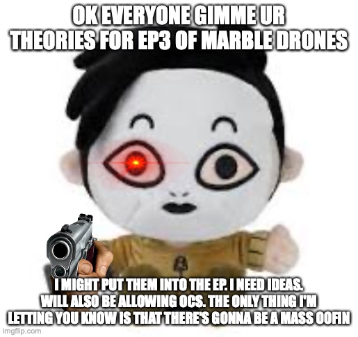 RANDOM BS YOU CAME UP WITH GO | OK EVERYONE GIMME UR THEORIES FOR EP3 OF MARBLE DRONES; I MIGHT PUT THEM INTO THE EP. I NEED IDEAS. WILL ALSO BE ALLOWING OCS. THE ONLY THING I'M LETTING YOU KNOW IS THAT THERE'S GONNA BE A MASS OOFIN | image tagged in masky plush,memes,theroies,marble drones | made w/ Imgflip meme maker
