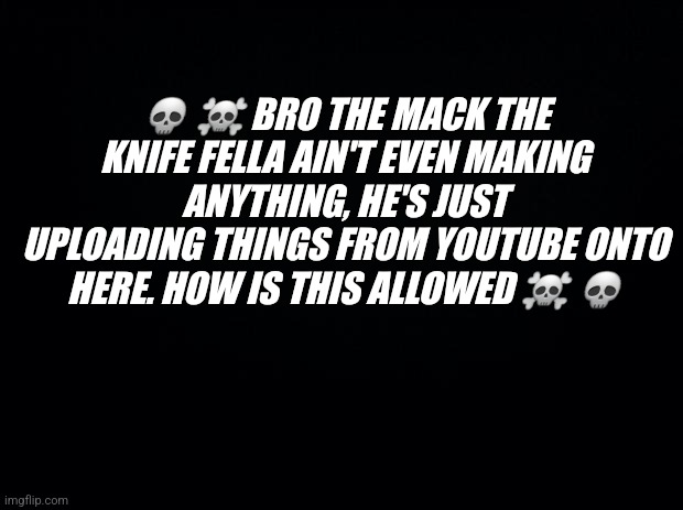 I hope for a response, let's see | 💀 ☠️ BRO THE MACK THE KNIFE FELLA AIN'T EVEN MAKING ANYTHING, HE'S JUST UPLOADING THINGS FROM YOUTUBE ONTO HERE. HOW IS THIS ALLOWED ☠️ 💀 | image tagged in black background | made w/ Imgflip meme maker