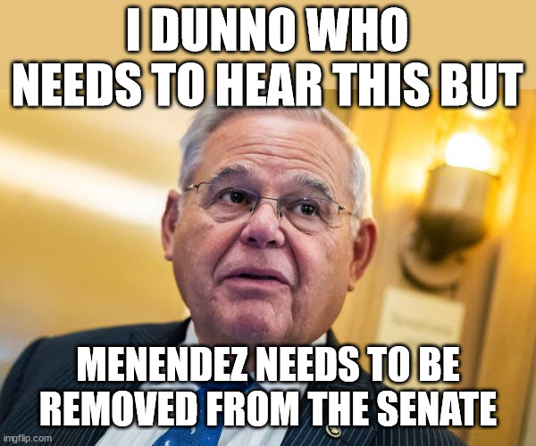 I DUNNO WHO NEEDS TO HEAR THIS BUT; MENENDEZ NEEDS TO BE REMOVED FROM THE SENATE | made w/ Imgflip meme maker