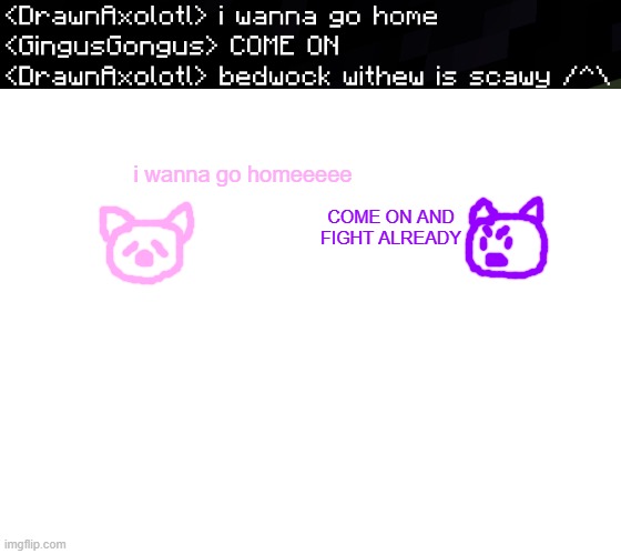 me | i wanna go homeeeee; COME ON AND FIGHT ALREADY | image tagged in blank white template | made w/ Imgflip meme maker