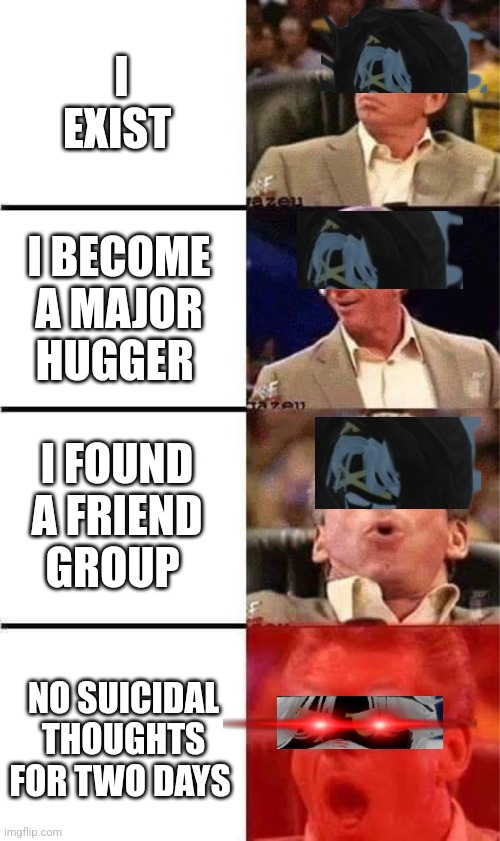 Vince McMahon Reaction w/Glowing Eyes | I EXIST; I BECOME A MAJOR HUGGER; I FOUND A FRIEND GROUP; NO SUICIDAL THOUGHTS FOR TWO DAYS | image tagged in vince mcmahon reaction w/glowing eyes | made w/ Imgflip meme maker