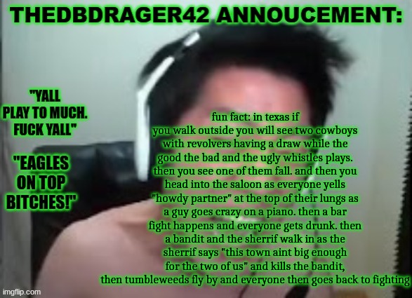thedbdrager42s annoucement template | fun fact: in texas if you walk outside you will see two cowboys with revolvers having a draw while the good the bad and the ugly whistles plays. then you see one of them fall. and then you head into the saloon as everyone yells "howdy partner" at the top of their lungs as a guy goes crazy on a piano. then a bar fight happens and everyone gets drunk. then a bandit and the sherrif walk in as the sherrif says "this town aint big enough for the two of us" and kills the bandit, then tumbleweeds fly by and everyone then goes back to fighting | image tagged in thedbdrager42s annoucement template | made w/ Imgflip meme maker