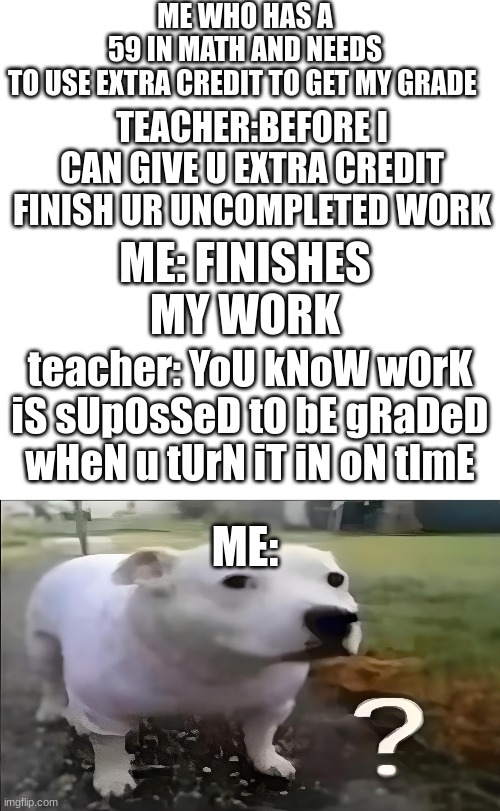 ME WHO HAS A 59 IN MATH AND NEEDS TO USE EXTRA CREDIT TO GET MY GRADE; TEACHER:BEFORE I CAN GIVE U EXTRA CREDIT FINISH UR UNCOMPLETED WORK; ME: FINISHES MY WORK; teacher: YoU kNoW wOrK iS sUpOsSeD tO bE gRaDeD wHeN u tUrN iT iN oN tImE; ME: | image tagged in blank square,huh dog | made w/ Imgflip meme maker