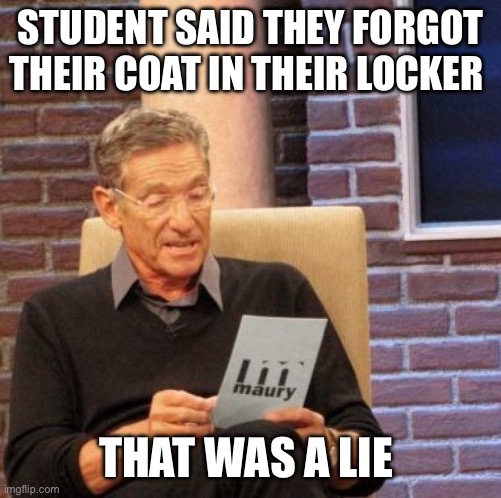 Middle school | STUDENT SAID THEY FORGOT THEIR COAT IN THEIR LOCKER; THAT WAS A LIE | image tagged in memes,maury lie detector | made w/ Imgflip meme maker
