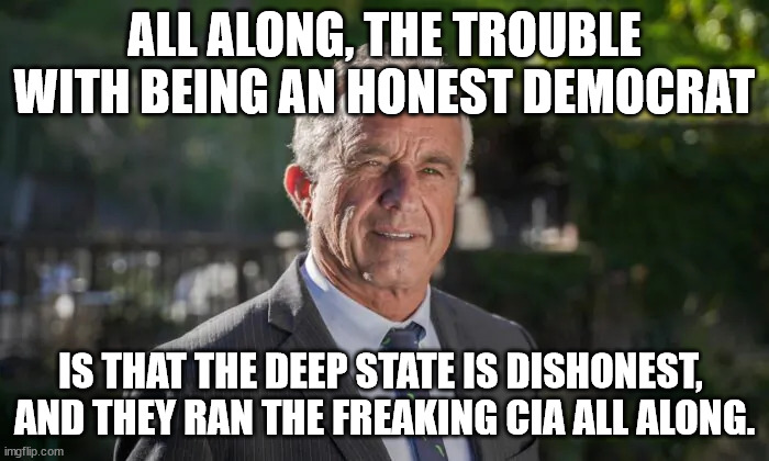 THE GHOSTS OF JFK AND RFK JUMPING SCREAMING STOP THIS! | ALL ALONG, THE TROUBLE WITH BEING AN HONEST DEMOCRAT; IS THAT THE DEEP STATE IS DISHONEST, 
AND THEY RAN THE FREAKING CIA ALL ALONG. | image tagged in robert f kennedy jr,jfk,rfk,truth | made w/ Imgflip meme maker