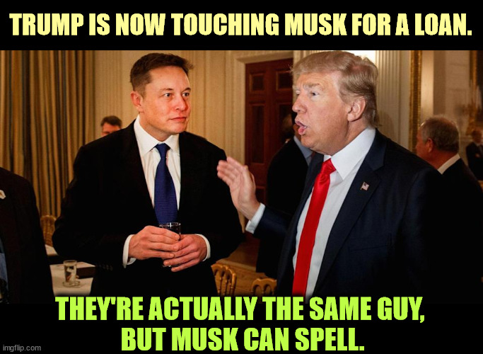 Elon Musk and Donald Trump, both moochers at the government trough. If elected, Trump will make Musk Secretary of Jew-Bashing. | TRUMP IS NOW TOUCHING MUSK FOR A LOAN. THEY'RE ACTUALLY THE SAME GUY, 
BUT MUSK CAN SPELL. | image tagged in elon musk donald trump both moochers at the gov't trough,elon musk,donald trump,disgusting | made w/ Imgflip meme maker