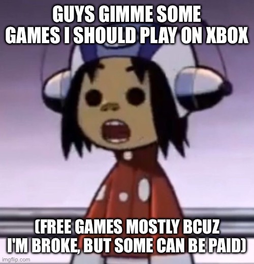 :O | GUYS GIMME SOME GAMES I SHOULD PLAY ON XBOX; (FREE GAMES MOSTLY BCUZ I'M BROKE, BUT SOME CAN BE PAID) | image tagged in o | made w/ Imgflip meme maker