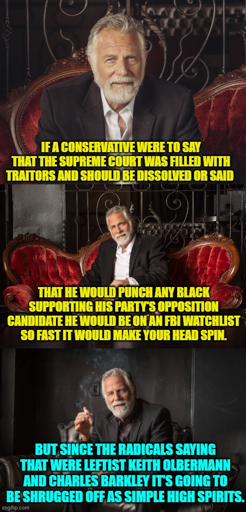 So blatantly true that if even gives Captain Obvious a headache. | IF A CONSERVATIVE WERE TO SAY THAT THE SUPREME COURT WAS FILLED WITH TRAITORS AND SHOULD BE DISSOLVED OR SAID; THAT HE WOULD PUNCH ANY BLACK SUPPORTING HIS PARTY'S OPPOSITION CANDIDATE HE WOULD BE ON AN FBI WATCHLIST SO FAST IT WOULD MAKE YOUR HEAD SPIN. BUT SINCE THE RADICALS SAYING THAT WERE LEFTIST KEITH OLBERMANN AND CHARLES BARKLEY IT'S GOING TO BE SHRUGGED OFF AS SIMPLE HIGH SPIRITS. | image tagged in yep | made w/ Imgflip meme maker