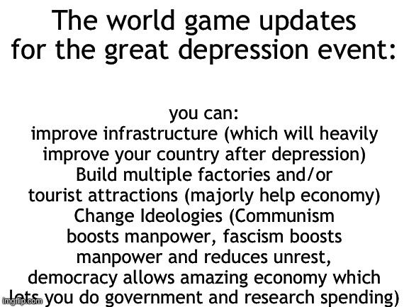 Blank White Template | you can:
improve infrastructure (which will heavily improve your country after depression)
Build multiple factories and/or tourist attractions (majorly help economy)
Change Ideologies (Communism boosts manpower, fascism boosts manpower and reduces unrest, democracy allows amazing economy which lets you do government and research spending); The world game updates for the great depression event: | image tagged in blank white template | made w/ Imgflip meme maker