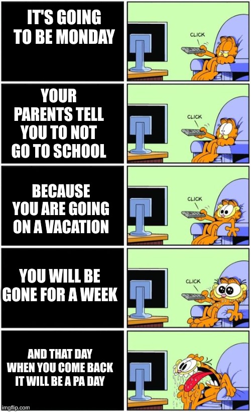 nice | IT'S GOING TO BE MONDAY; YOUR PARENTS TELL YOU TO NOT GO TO SCHOOL; BECAUSE YOU ARE GOING ON A VACATION; YOU WILL BE GONE FOR A WEEK; AND THAT DAY WHEN YOU COME BACK IT WILL BE A PA DAY | image tagged in memes,garfield,vacation | made w/ Imgflip meme maker