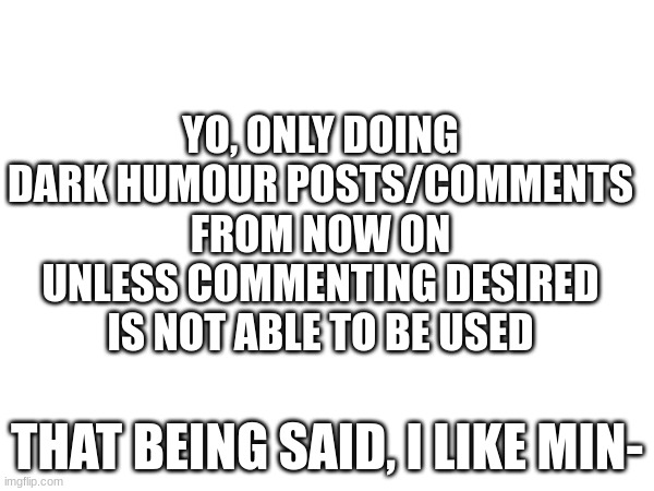 YO, ONLY DOING DARK HUMOUR POSTS/COMMENTS FROM NOW ON UNLESS COMMENTING DESIRED IS NOT ABLE TO BE USED; THAT BEING SAID, I LIKE MIN- | image tagged in dark humor | made w/ Imgflip meme maker