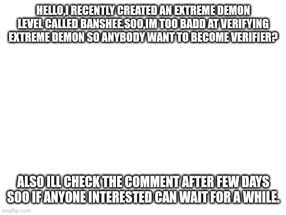 Anyone interested? Turn on low detail mode to testplay. | HELLO,I RECENTLY CREATED AN EXTREME DEMON LEVEL CALLED BANSHEE.SOO,IM TOO BADD AT VERIFYING EXTREME DEMON SO ANYBODY WANT TO BECOME VERIFIER? ALSO ILL CHECK THE COMMENT AFTER FEW DAYS SOO IF ANYONE INTERESTED CAN WAIT FOR A WHILE. | image tagged in blank white template | made w/ Imgflip meme maker