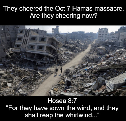 The whirlwind is blowing hard today | They cheered the Oct 7 Hamas massacre.
Are they cheering now? Hosea 8:7
"For they have sown the wind, and they shall reap the whirlwind..." | image tagged in memes,politics,palestine,hamas,israel | made w/ Imgflip meme maker