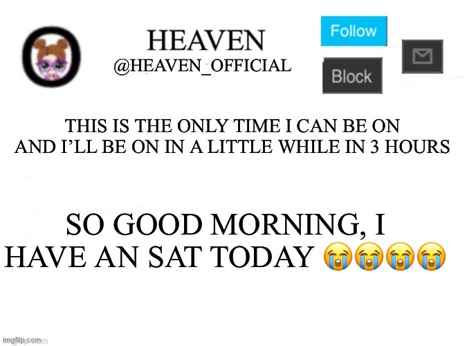 Good morning and bye | THIS IS THE ONLY TIME I CAN BE ON AND I’LL BE ON IN A LITTLE WHILE IN 3 HOURS; SO GOOD MORNING, I HAVE AN SAT TODAY 😭😭😭😭 | image tagged in heaven s template | made w/ Imgflip meme maker