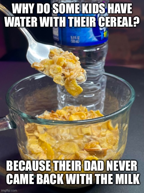 Water with cereal | WHY DO SOME KIDS HAVE WATER WITH THEIR CEREAL? BECAUSE THEIR DAD NEVER  CAME BACK WITH THE MILK | image tagged in water,cereal,dad,deadbeat dad,milk,dark humor | made w/ Imgflip meme maker