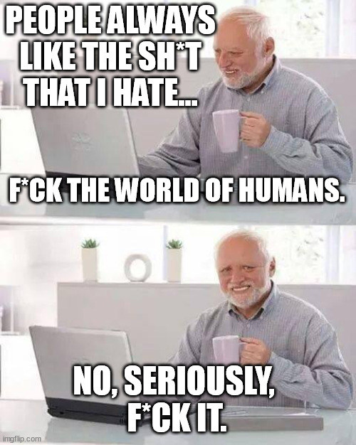 The world wide web, all of it, in a nutshell. | PEOPLE ALWAYS LIKE THE SH*T THAT I HATE... F*CK THE WORLD OF HUMANS. NO, SERIOUSLY, 
F*CK IT. | image tagged in memes,funny,funny memes,hide the pain harold,people,like | made w/ Imgflip meme maker