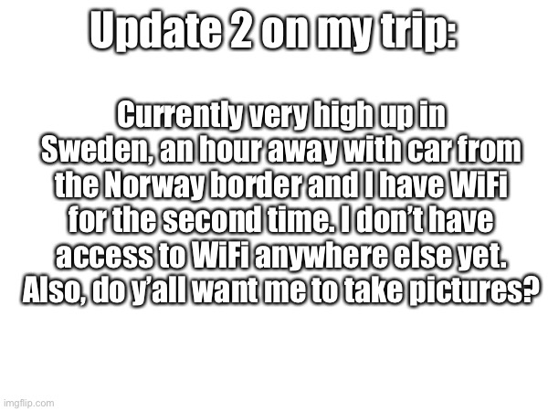 I am above Jokkmokk... | Update 2 on my trip:; Currently very high up in Sweden, an hour away with car from the Norway border and I have WiFi for the second time. I don’t have access to WiFi anywhere else yet. Also, do y’all want me to take pictures? | made w/ Imgflip meme maker