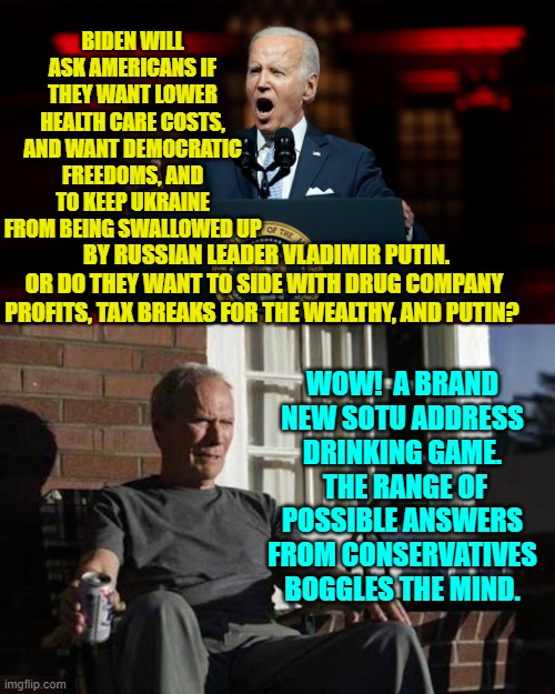 Sure the trained seals leftist media will applaud but thinking people will tear him to shreds. | BIDEN WILL ASK AMERICANS IF THEY WANT LOWER HEALTH CARE COSTS, AND WANT DEMOCRATIC FREEDOMS, AND TO KEEP UKRAINE FROM BEING SWALLOWED UP; BY RUSSIAN LEADER VLADIMIR PUTIN. OR DO THEY WANT TO SIDE WITH DRUG COMPANY PROFITS, TAX BREAKS FOR THE WEALTHY, AND PUTIN? WOW!  A BRAND NEW SOTU ADDRESS DRINKING GAME.  THE RANGE OF POSSIBLE ANSWERS FROM CONSERVATIVES BOGGLES THE MIND. | image tagged in yep | made w/ Imgflip meme maker