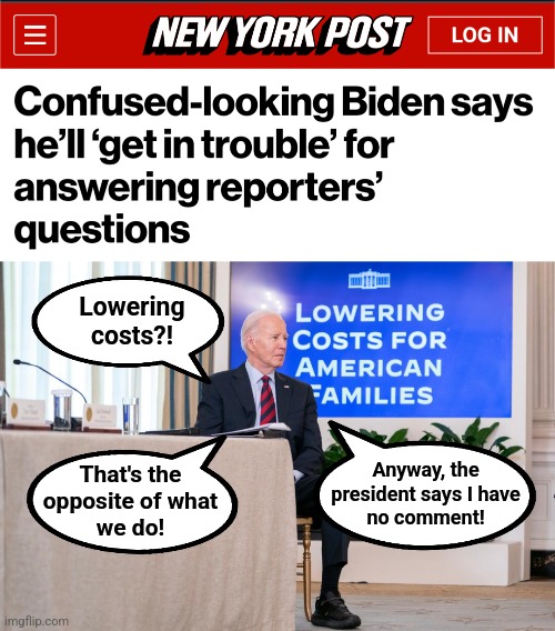 Put him in his basement already! | Lowering
costs?! Anyway, the
president says I have
no comment! That's the
opposite of what
we do! | image tagged in memes,joe biden,dementia,democrats,election 2024,basement time | made w/ Imgflip meme maker