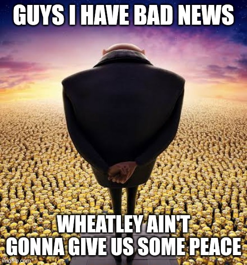 But guess what? Nobody cares! | GUYS I HAVE BAD NEWS; WHEATLEY AIN'T GONNA GIVE US SOME PEACE | image tagged in bingus | made w/ Imgflip meme maker