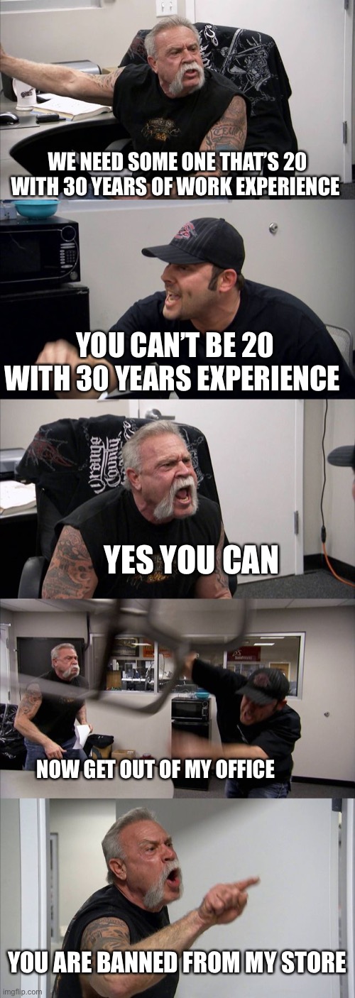 YES YOU CAN | WE NEED SOME ONE THAT’S 20 WITH 30 YEARS OF WORK EXPERIENCE; YOU CAN’T BE 20 WITH 30 YEARS EXPERIENCE; YES YOU CAN; NOW GET OUT OF MY OFFICE; YOU ARE BANNED FROM MY STORE | image tagged in memes | made w/ Imgflip meme maker