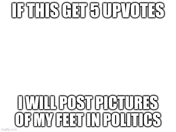 F E E T | IF THIS GET 5 UPVOTES; I WILL POST PICTURES OF MY FEET IN POLITICS | image tagged in shitpost,msmg,feet | made w/ Imgflip meme maker
