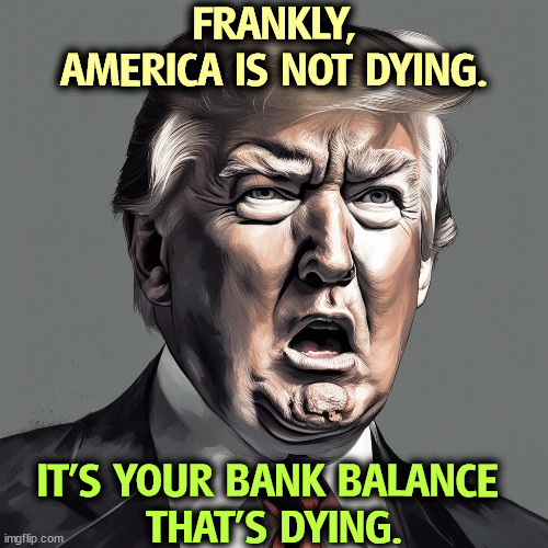 Donald Trump has difficulty with concepts other than Donald Trump. | FRANKLY, AMERICA IS NOT DYING. IT'S YOUR BANK BALANCE 
THAT'S DYING. | image tagged in trump,gloom and doom,fear and smear,greedy,selfish,america | made w/ Imgflip meme maker