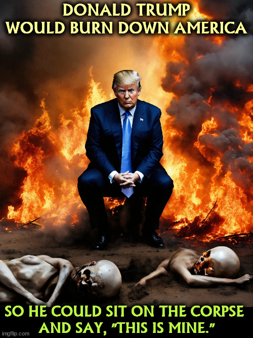 The most profoundly selfish man you know. | DONALD TRUMP WOULD BURN DOWN AMERICA; SO HE COULD SIT ON THE CORPSE 
AND SAY, "THIS IS MINE." | image tagged in trump,selfish,selfishness,burn,america | made w/ Imgflip meme maker