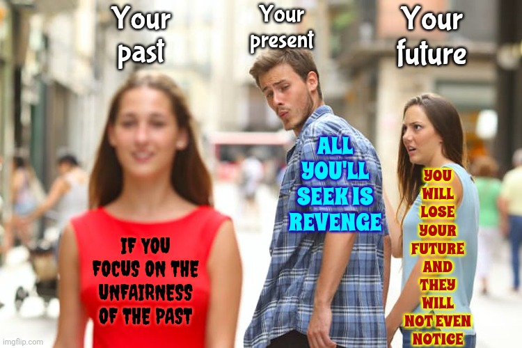 Learn The Lesson And Then ..... Let. It. ALL. Go. | Your past; Your present; Your future; YOU WILL LOSE YOUR FUTURE AND THEY WILL NOT EVEN NOTICE; ALL YOU'LL SEEK IS REVENGE; IF YOU FOCUS ON THE UNFAIRNESS OF THE PAST | image tagged in memes,distracted boyfriend,let it go,let it die let it die,it's all over now,child abuse | made w/ Imgflip meme maker