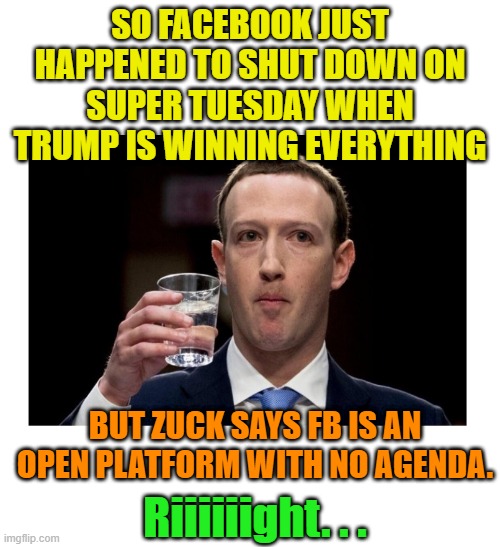 Uh-huh. Sure. Yep. Whatever you say, Mark. | SO FACEBOOK JUST HAPPENED TO SHUT DOWN ON SUPER TUESDAY WHEN TRUMP IS WINNING EVERYTHING; BUT ZUCK SAYS FB IS AN OPEN PLATFORM WITH NO AGENDA. Riiiiiight. . . | image tagged in facebook,mark zuckerberg,facebook problems,trump,maga,primary | made w/ Imgflip meme maker