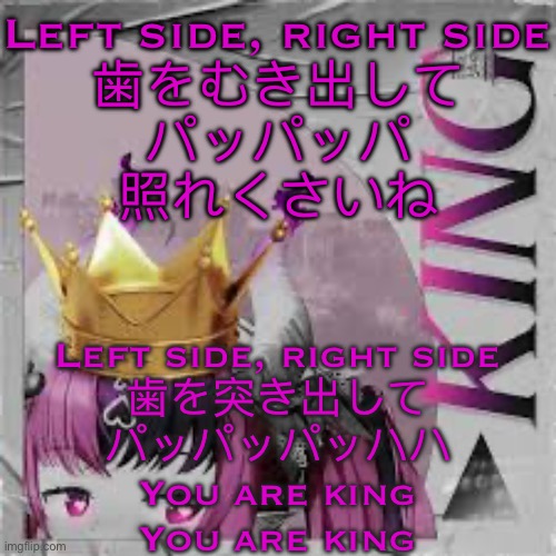 The language is Japanese if you’re curious | Left side, right side
歯をむき出して
パッパッパ
照れくさいね; Left side, right side
歯を突き出して
パッパッパッハハ
You are king
You are king | made w/ Imgflip meme maker