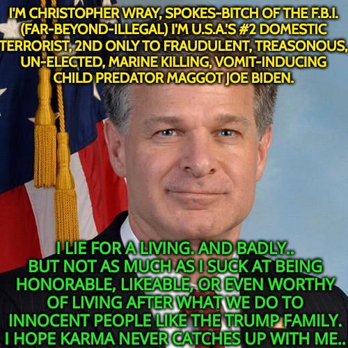 #2 Domestic Terrorist | I'M CHRISTOPHER WRAY, SPOKES-BITCH OF THE F.B.I.

(FAR-BEYOND-ILLEGAL) I'M U.S.A.'S #2 DOMESTIC
TERRORIST, 2ND ONLY TO FRAUDULENT, TREASONOUS,

UN-ELECTED, MARINE KILLING, VOMIT-INDUCING
CHILD PREDATOR MAGGOT JOE BIDEN. I LIE FOR A LIVING. AND BADLY..

BUT NOT AS MUCH AS I SUCK AT BEING
HONORABLE, LIKEABLE, OR EVEN WORTHY
OF LIVING AFTER WHAT WE DO TO
INNOCENT PEOPLE LIKE THE TRUMP FAMILY.
I HOPE KARMA NEVER CATCHES UP WITH ME.. | image tagged in fbi funded by immorality,election fraud,voter fraud,trump won 2020,crybaby trump haters,far beyond illegal | made w/ Imgflip meme maker