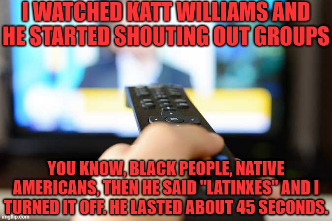 What I do about "Latinxes" | I WATCHED KATT WILLIAMS AND HE STARTED SHOUTING OUT GROUPS; YOU KNOW, BLACK PEOPLE, NATIVE AMERICANS, THEN HE SAID "LATINXES" AND I TURNED IT OFF. HE LASTED ABOUT 45 SECONDS. | image tagged in turn off tv,katt williams,shortest stand up ever | made w/ Imgflip meme maker