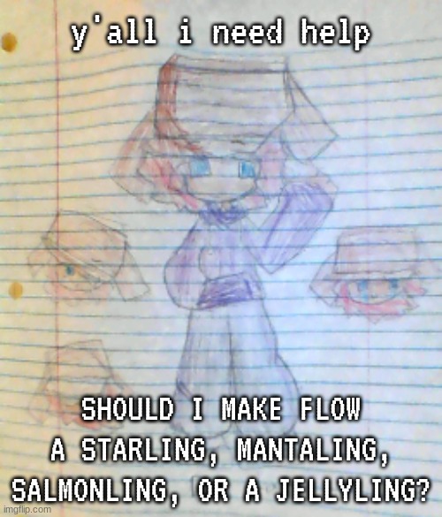 This is just before I finish drawing her (I have the base done, I just need the hair and stuff. Anyways if you requested a drawi | y'all i need help; SHOULD I MAKE FLOW A STARLING, MANTALING, SALMONLING, OR A JELLYLING? | image tagged in box hat real | made w/ Imgflip meme maker