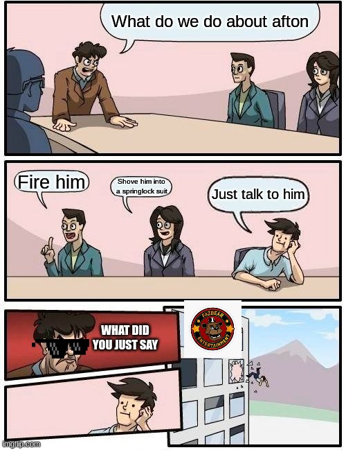 Boardroom Meeting Suggestion Meme | What do we do about afton; Fire him; Shove him into
a springlock suit; Just talk to him; WHAT DID YOU JUST SAY | image tagged in memes,boardroom meeting suggestion | made w/ Imgflip meme maker