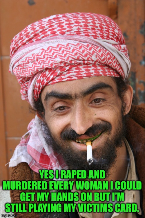 arab | YES I RAPED AND MURDERED EVERY WOMAN I COULD GET MY HANDS ON BUT I’M STILL PLAYING MY VICTIMS CARD. | image tagged in arab | made w/ Imgflip meme maker