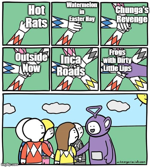 tinky winky joins hand stacking | Watermelon in Easter Hay; Chunga's Revenge; Hot Rats; Outside Now; Frogs with Dirty Little Lips; Inca Roads | image tagged in tinky winky joins hand stacking | made w/ Imgflip meme maker