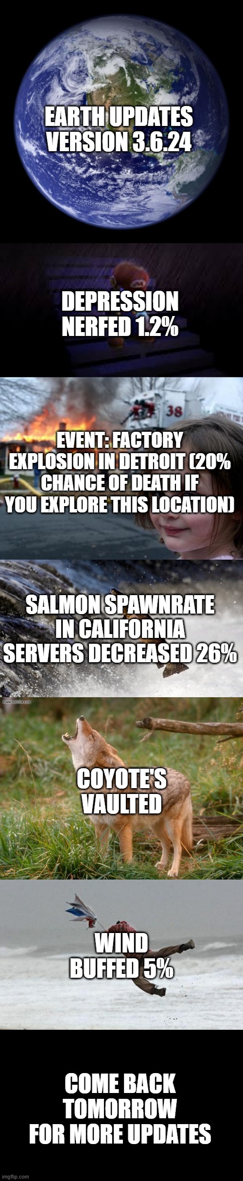 These updates are based on real life with actual data from reliable sources. Earth Update #9 | EARTH UPDATES VERSION 3.6.24; DEPRESSION NERFED 1.2%; EVENT: FACTORY EXPLOSION IN DETROIT (20% CHANCE OF DEATH IF YOU EXPLORE THIS LOCATION); SALMON SPAWNRATE IN CALIFORNIA SERVERS DECREASED 26%; COYOTE'S VAULTED; WIND BUFFED 5%; COME BACK TOMORROW FOR MORE UPDATES | image tagged in earth updates,daily | made w/ Imgflip meme maker