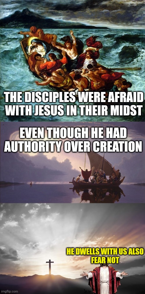 THE DISCIPLES WERE AFRAID WITH JESUS IN THEIR MIDST; EVEN THOUGH HE HAD AUTHORITY OVER CREATION; HE DWELLS WITH US ALSO
FEAR NOT | image tagged in jesus asleep in the storm,jesus calming the sea,son of god son of man | made w/ Imgflip meme maker