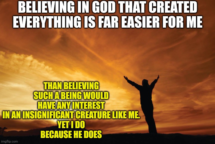 Praise the Lord | BELIEVING IN GOD THAT CREATED EVERYTHING IS FAR EASIER FOR ME; THAN BELIEVING SUCH A BEING WOULD HAVE ANY INTEREST IN AN INSIGNIFICANT CREATURE LIKE ME.
YET I DO
BECAUSE HE DOES | image tagged in praise the lord | made w/ Imgflip meme maker