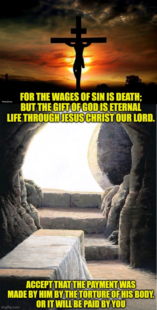 FOR THE WAGES OF SIN IS DEATH; BUT THE GIFT OF GOD IS ETERNAL LIFE THROUGH JESUS CHRIST OUR LORD. ACCEPT THAT THE PAYMENT WAS MADE BY HIM BY THE TORTURE OF HIS BODY.
OR IT WILL BE PAID BY YOU | image tagged in jesus on the cross,the tomb is empty | made w/ Imgflip meme maker