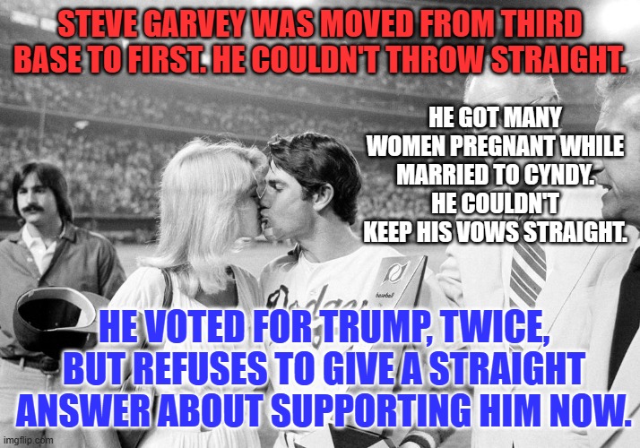 He cold cocked Don Sutton for saying he was a media hog.  Nothing's changed. | STEVE GARVEY WAS MOVED FROM THIRD BASE TO FIRST. HE COULDN'T THROW STRAIGHT. HE GOT MANY WOMEN PREGNANT WHILE MARRIED TO CYNDY. HE COULDN'T KEEP HIS VOWS STRAIGHT. HE VOTED FOR TRUMP, TWICE, BUT REFUSES TO GIVE A STRAIGHT ANSWER ABOUT SUPPORTING HIM NOW. | image tagged in politics | made w/ Imgflip meme maker