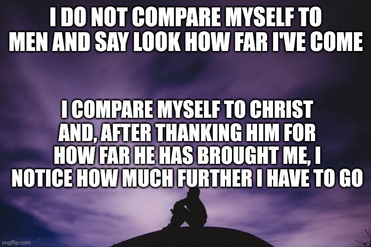 Man alone on hill at night | I DO NOT COMPARE MYSELF TO MEN AND SAY LOOK HOW FAR I'VE COME; I COMPARE MYSELF TO CHRIST AND, AFTER THANKING HIM FOR HOW FAR HE HAS BROUGHT ME, I NOTICE HOW MUCH FURTHER I HAVE TO GO | image tagged in man alone on hill at night | made w/ Imgflip meme maker